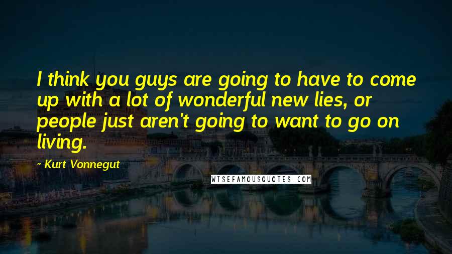Kurt Vonnegut Quotes: I think you guys are going to have to come up with a lot of wonderful new lies, or people just aren't going to want to go on living.