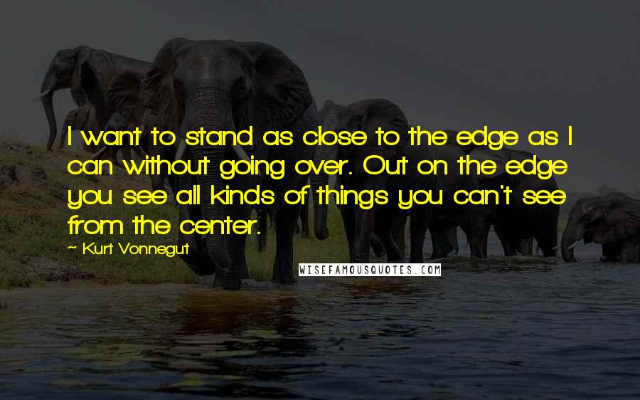 Kurt Vonnegut Quotes: I want to stand as close to the edge as I can without going over. Out on the edge you see all kinds of things you can't see from the center.
