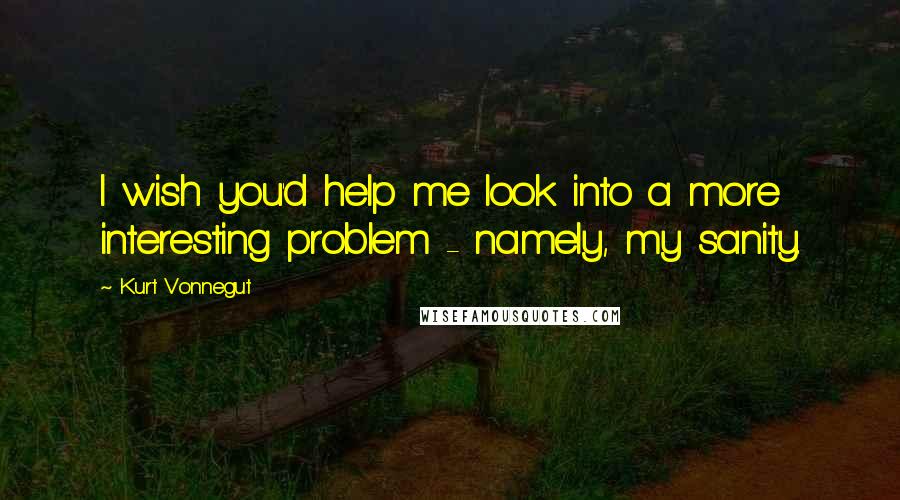 Kurt Vonnegut Quotes: I wish you'd help me look into a more interesting problem - namely, my sanity.