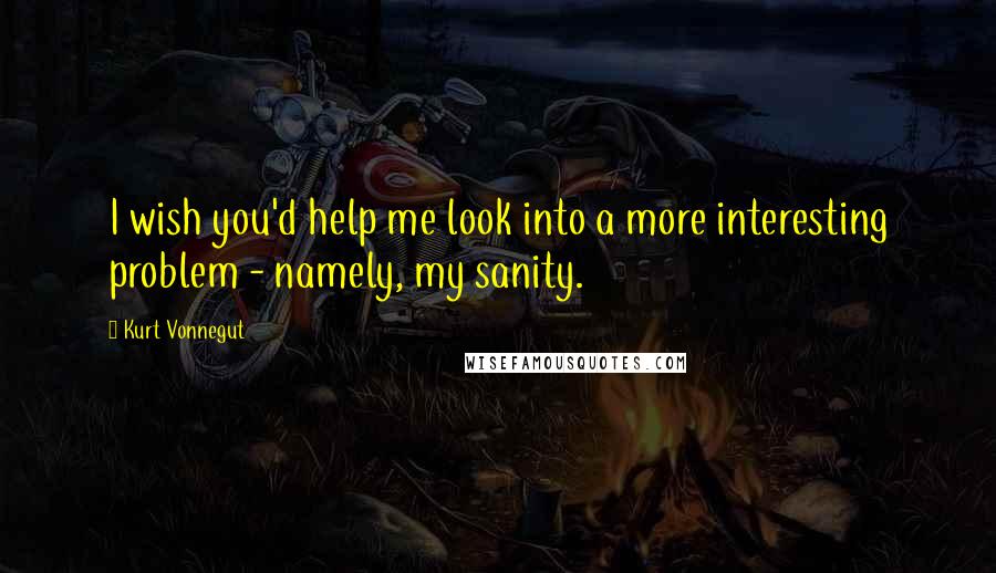 Kurt Vonnegut Quotes: I wish you'd help me look into a more interesting problem - namely, my sanity.