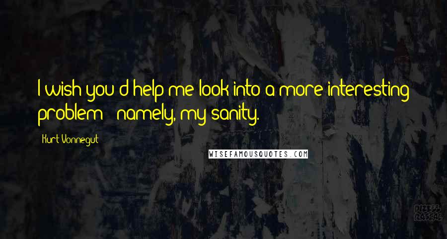 Kurt Vonnegut Quotes: I wish you'd help me look into a more interesting problem - namely, my sanity.