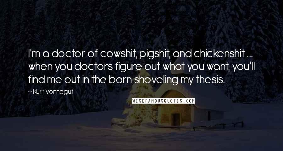 Kurt Vonnegut Quotes: I'm a doctor of cowshit, pigshit, and chickenshit ... when you doctors figure out what you want, you'll find me out in the barn shoveling my thesis.