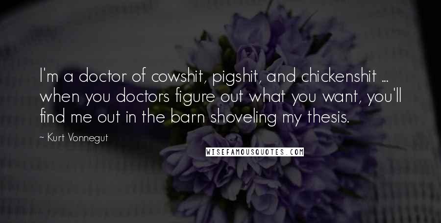 Kurt Vonnegut Quotes: I'm a doctor of cowshit, pigshit, and chickenshit ... when you doctors figure out what you want, you'll find me out in the barn shoveling my thesis.