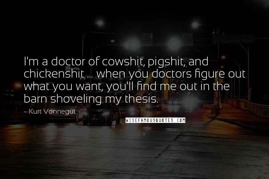 Kurt Vonnegut Quotes: I'm a doctor of cowshit, pigshit, and chickenshit ... when you doctors figure out what you want, you'll find me out in the barn shoveling my thesis.