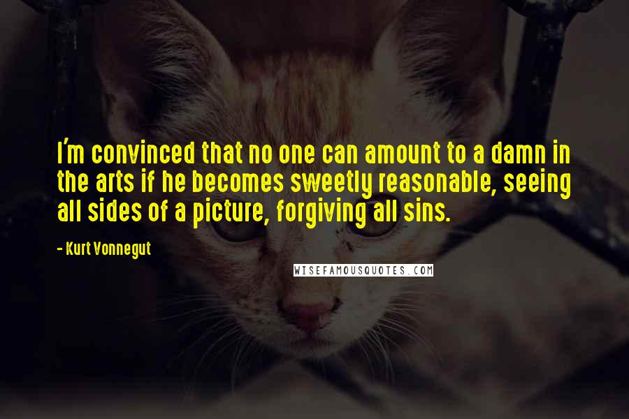 Kurt Vonnegut Quotes: I'm convinced that no one can amount to a damn in the arts if he becomes sweetly reasonable, seeing all sides of a picture, forgiving all sins.