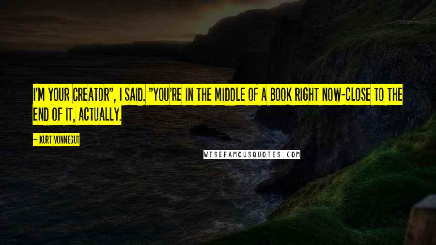 Kurt Vonnegut Quotes: I'm your Creator", I said. "You're in the middle of a book right now-close to the end of it, actually.