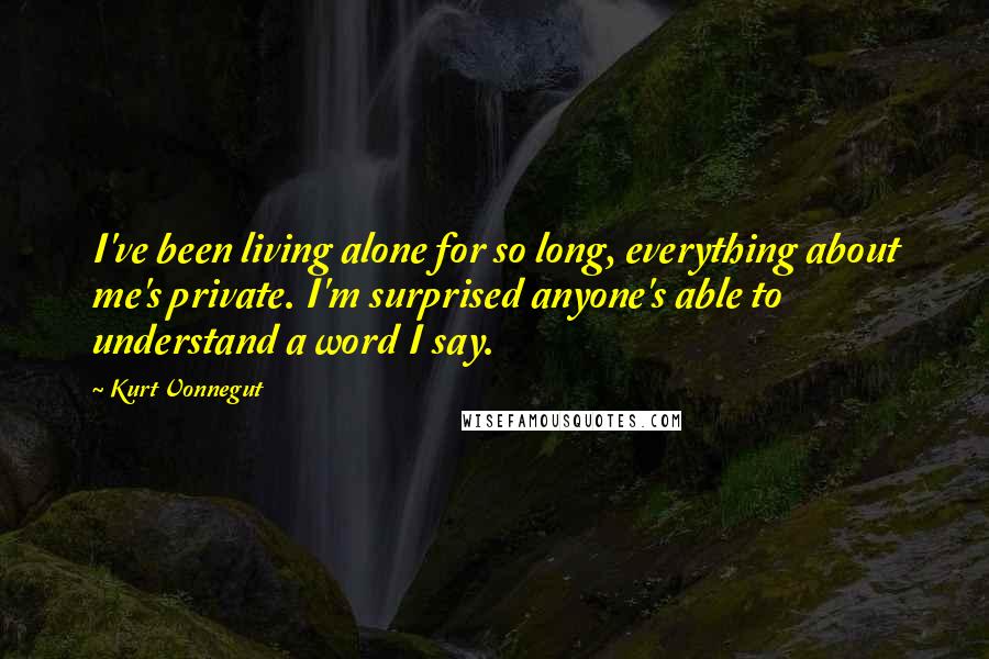 Kurt Vonnegut Quotes: I've been living alone for so long, everything about me's private. I'm surprised anyone's able to understand a word I say.