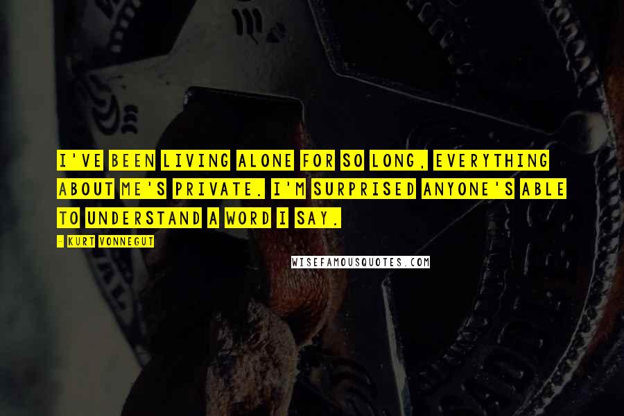 Kurt Vonnegut Quotes: I've been living alone for so long, everything about me's private. I'm surprised anyone's able to understand a word I say.