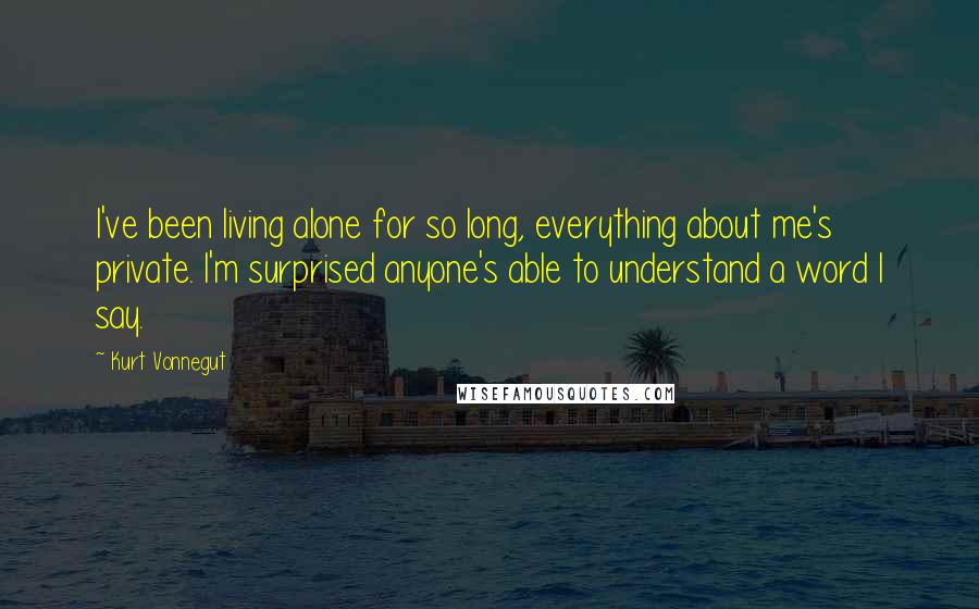 Kurt Vonnegut Quotes: I've been living alone for so long, everything about me's private. I'm surprised anyone's able to understand a word I say.