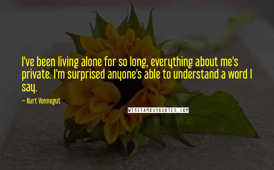 Kurt Vonnegut Quotes: I've been living alone for so long, everything about me's private. I'm surprised anyone's able to understand a word I say.