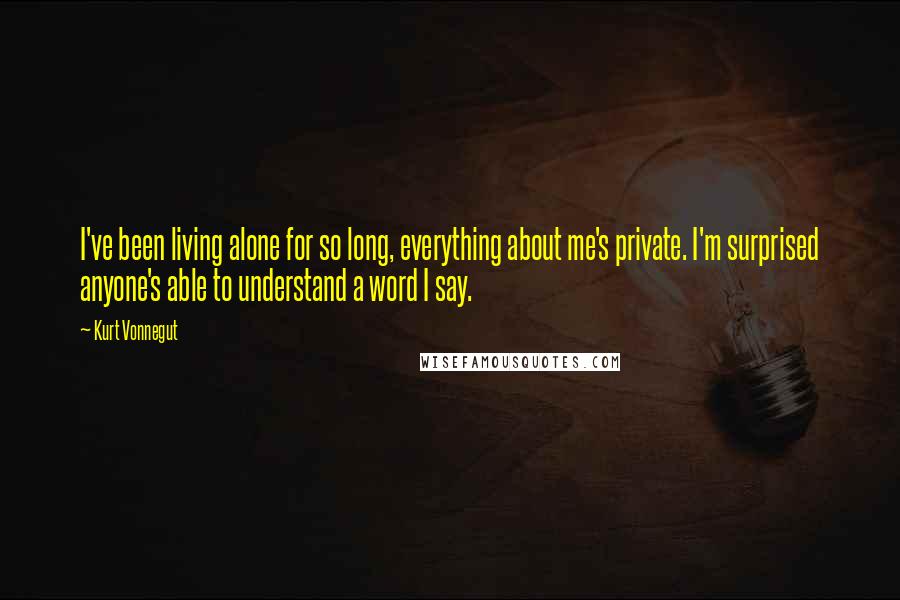 Kurt Vonnegut Quotes: I've been living alone for so long, everything about me's private. I'm surprised anyone's able to understand a word I say.