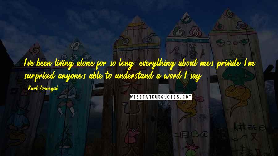 Kurt Vonnegut Quotes: I've been living alone for so long, everything about me's private. I'm surprised anyone's able to understand a word I say.