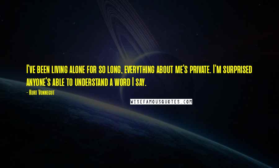 Kurt Vonnegut Quotes: I've been living alone for so long, everything about me's private. I'm surprised anyone's able to understand a word I say.