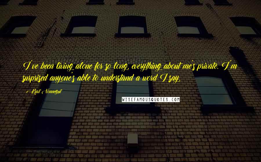 Kurt Vonnegut Quotes: I've been living alone for so long, everything about me's private. I'm surprised anyone's able to understand a word I say.