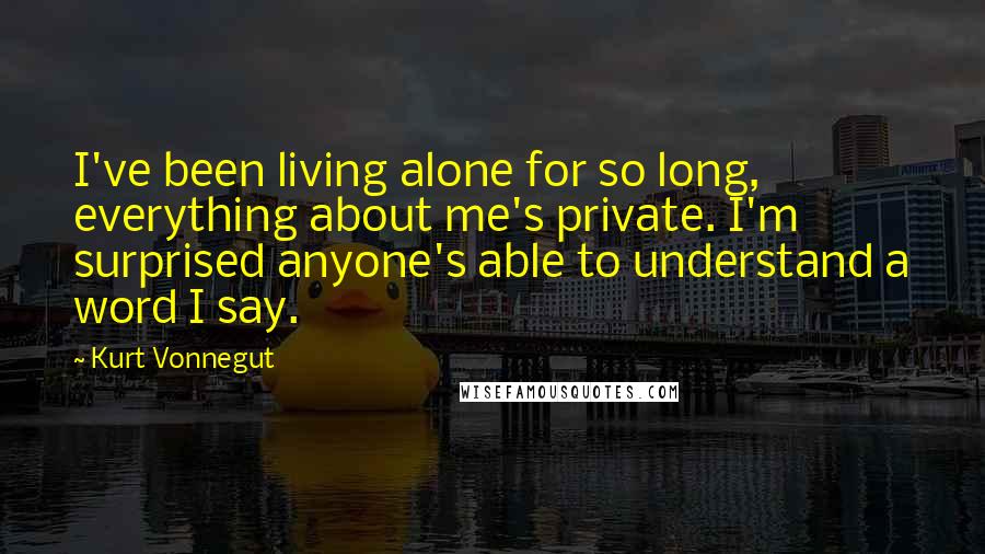 Kurt Vonnegut Quotes: I've been living alone for so long, everything about me's private. I'm surprised anyone's able to understand a word I say.
