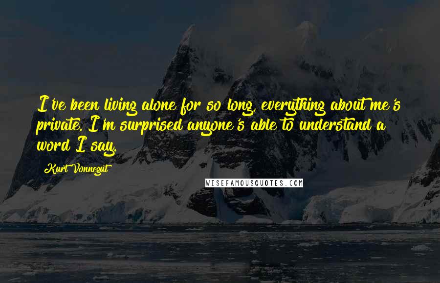 Kurt Vonnegut Quotes: I've been living alone for so long, everything about me's private. I'm surprised anyone's able to understand a word I say.