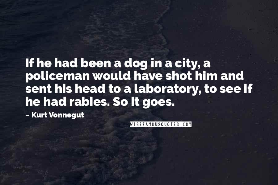Kurt Vonnegut Quotes: If he had been a dog in a city, a policeman would have shot him and sent his head to a laboratory, to see if he had rabies. So it goes.