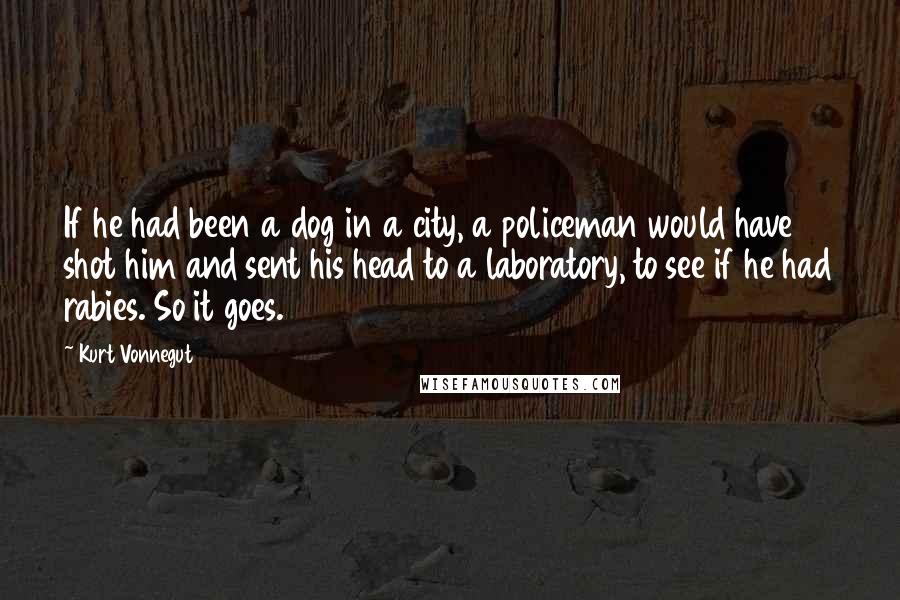 Kurt Vonnegut Quotes: If he had been a dog in a city, a policeman would have shot him and sent his head to a laboratory, to see if he had rabies. So it goes.