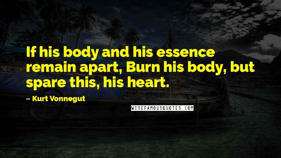 Kurt Vonnegut Quotes: If his body and his essence remain apart, Burn his body, but spare this, his heart.