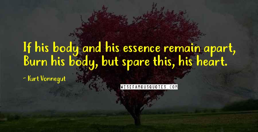 Kurt Vonnegut Quotes: If his body and his essence remain apart, Burn his body, but spare this, his heart.