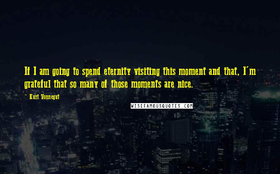 Kurt Vonnegut Quotes: If I am going to spend eternity visiting this moment and that, I'm grateful that so many of those moments are nice.