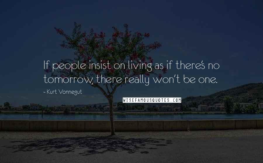 Kurt Vonnegut Quotes: If people insist on living as if there's no tomorrow, there really won't be one.