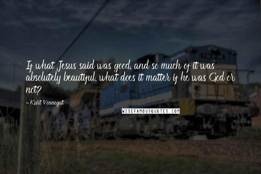 Kurt Vonnegut Quotes: If what Jesus said was good, and so much of it was absolutely beautiful, what does it matter if he was God or not?