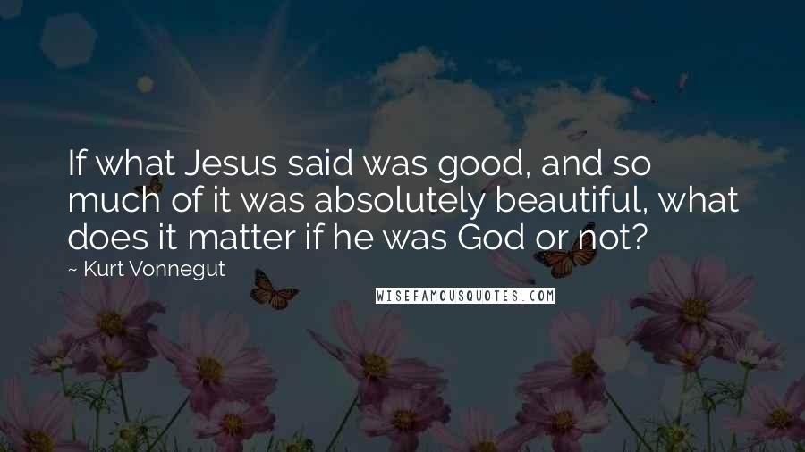 Kurt Vonnegut Quotes: If what Jesus said was good, and so much of it was absolutely beautiful, what does it matter if he was God or not?