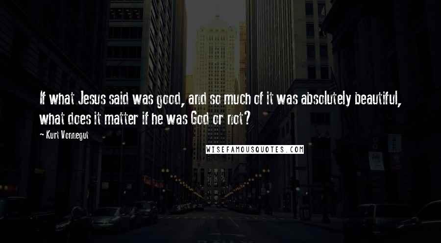 Kurt Vonnegut Quotes: If what Jesus said was good, and so much of it was absolutely beautiful, what does it matter if he was God or not?