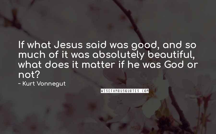 Kurt Vonnegut Quotes: If what Jesus said was good, and so much of it was absolutely beautiful, what does it matter if he was God or not?