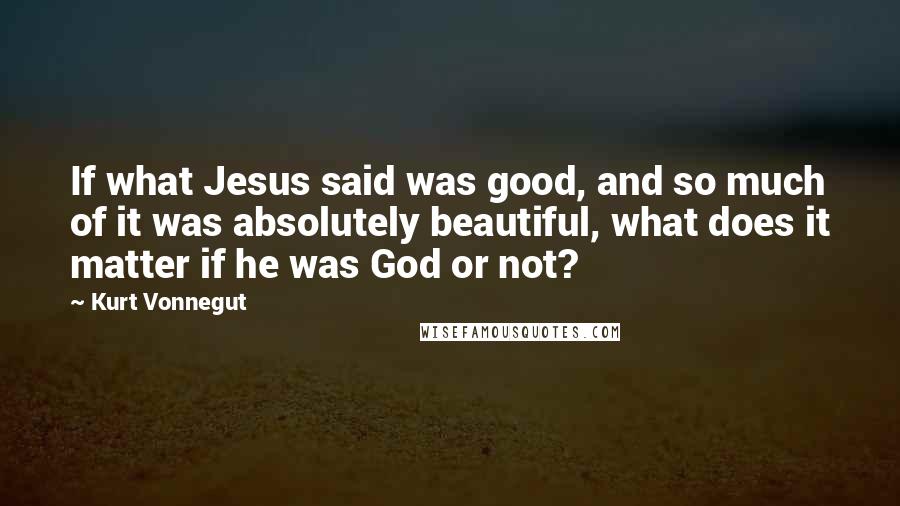 Kurt Vonnegut Quotes: If what Jesus said was good, and so much of it was absolutely beautiful, what does it matter if he was God or not?