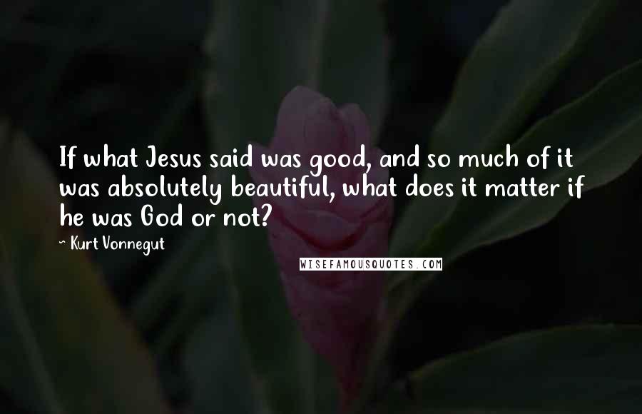 Kurt Vonnegut Quotes: If what Jesus said was good, and so much of it was absolutely beautiful, what does it matter if he was God or not?