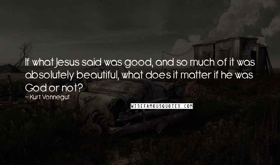 Kurt Vonnegut Quotes: If what Jesus said was good, and so much of it was absolutely beautiful, what does it matter if he was God or not?