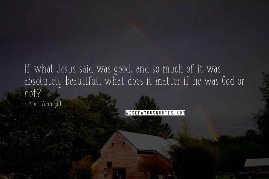 Kurt Vonnegut Quotes: If what Jesus said was good, and so much of it was absolutely beautiful, what does it matter if he was God or not?