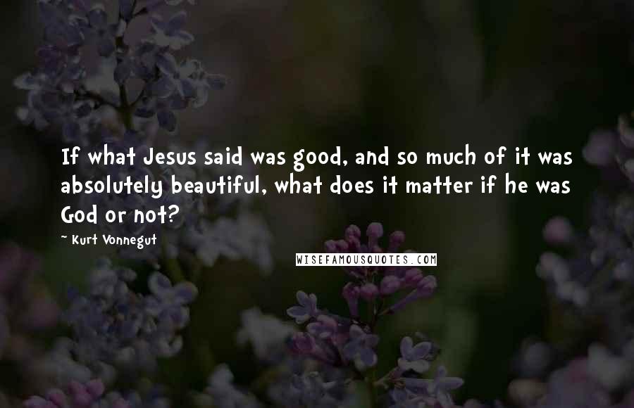 Kurt Vonnegut Quotes: If what Jesus said was good, and so much of it was absolutely beautiful, what does it matter if he was God or not?