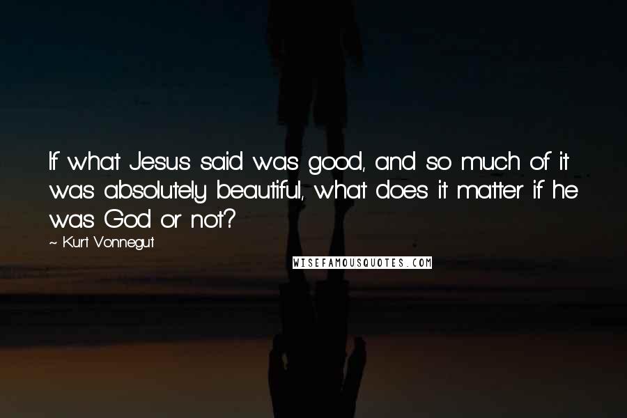 Kurt Vonnegut Quotes: If what Jesus said was good, and so much of it was absolutely beautiful, what does it matter if he was God or not?