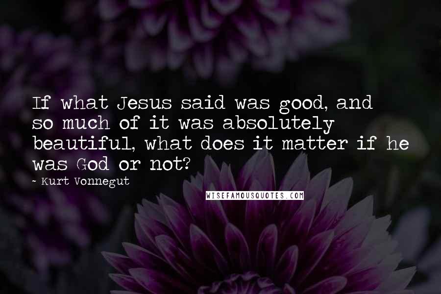 Kurt Vonnegut Quotes: If what Jesus said was good, and so much of it was absolutely beautiful, what does it matter if he was God or not?