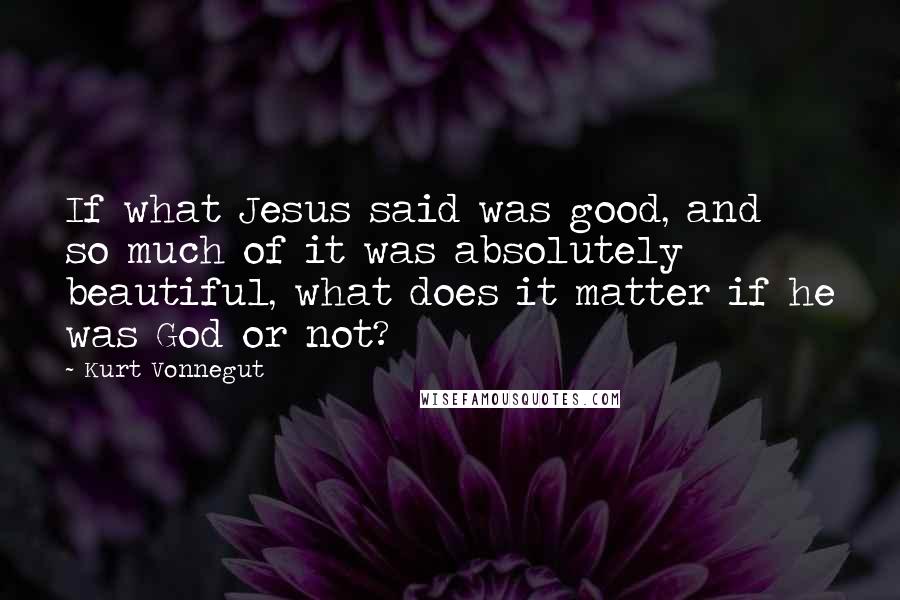 Kurt Vonnegut Quotes: If what Jesus said was good, and so much of it was absolutely beautiful, what does it matter if he was God or not?