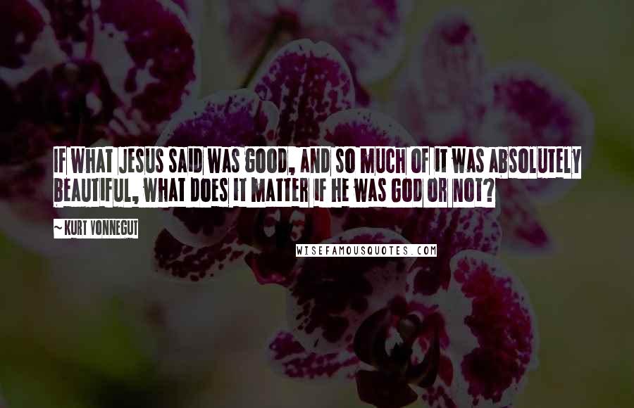 Kurt Vonnegut Quotes: If what Jesus said was good, and so much of it was absolutely beautiful, what does it matter if he was God or not?