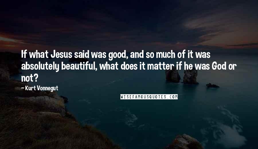 Kurt Vonnegut Quotes: If what Jesus said was good, and so much of it was absolutely beautiful, what does it matter if he was God or not?