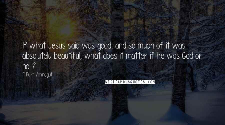 Kurt Vonnegut Quotes: If what Jesus said was good, and so much of it was absolutely beautiful, what does it matter if he was God or not?