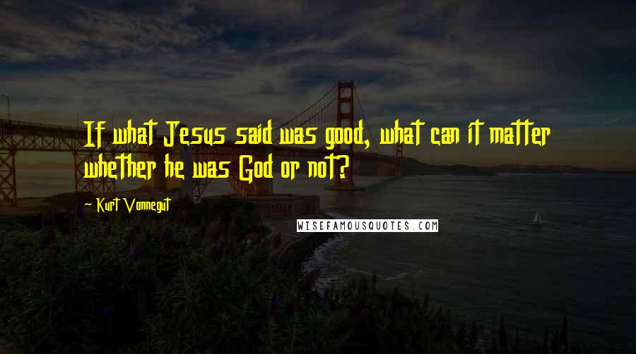Kurt Vonnegut Quotes: If what Jesus said was good, what can it matter whether he was God or not?