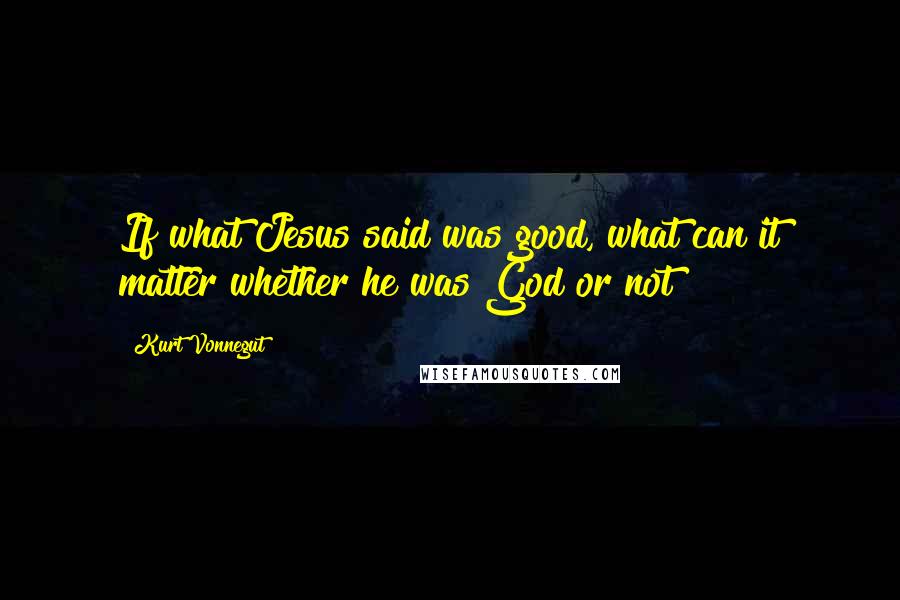Kurt Vonnegut Quotes: If what Jesus said was good, what can it matter whether he was God or not?