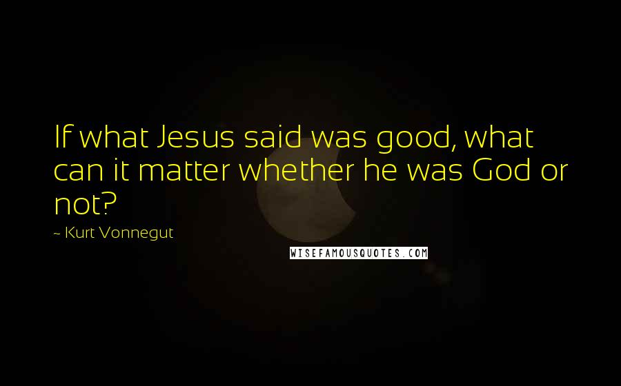 Kurt Vonnegut Quotes: If what Jesus said was good, what can it matter whether he was God or not?