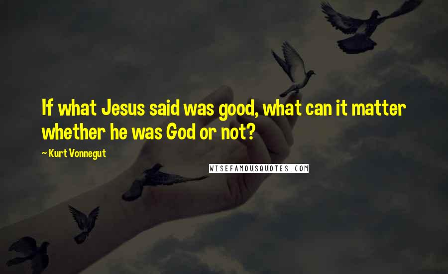 Kurt Vonnegut Quotes: If what Jesus said was good, what can it matter whether he was God or not?
