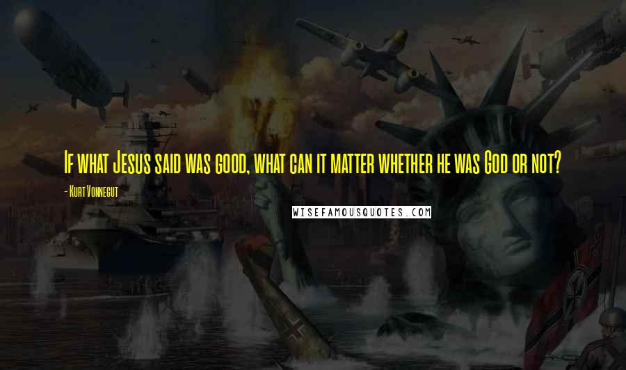 Kurt Vonnegut Quotes: If what Jesus said was good, what can it matter whether he was God or not?