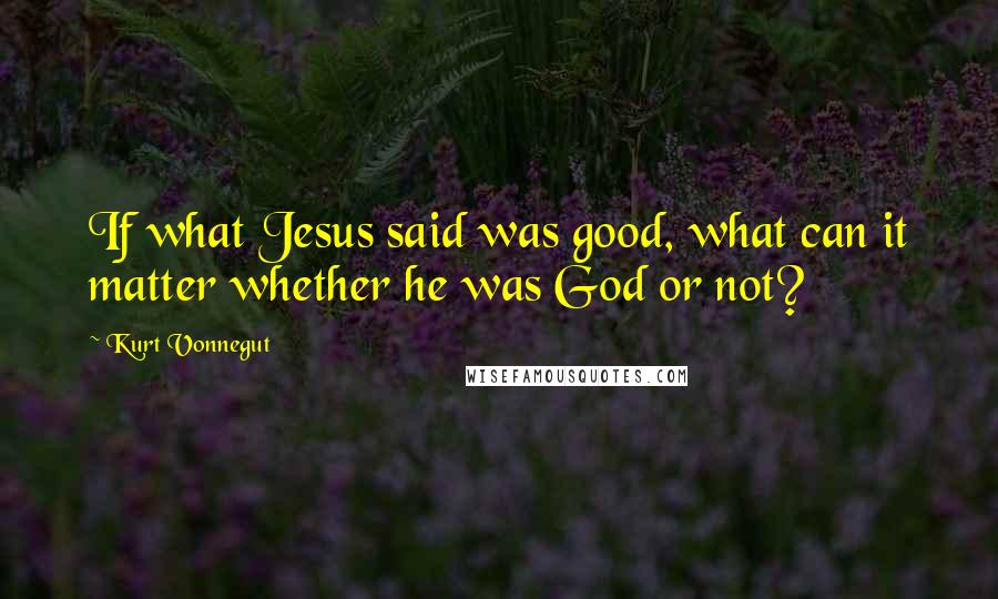 Kurt Vonnegut Quotes: If what Jesus said was good, what can it matter whether he was God or not?