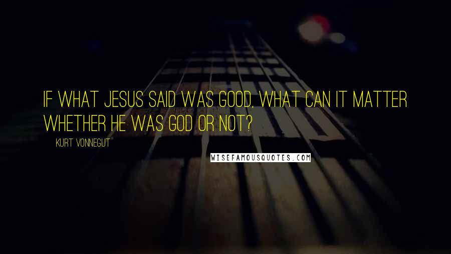 Kurt Vonnegut Quotes: If what Jesus said was good, what can it matter whether he was God or not?
