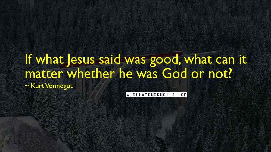 Kurt Vonnegut Quotes: If what Jesus said was good, what can it matter whether he was God or not?