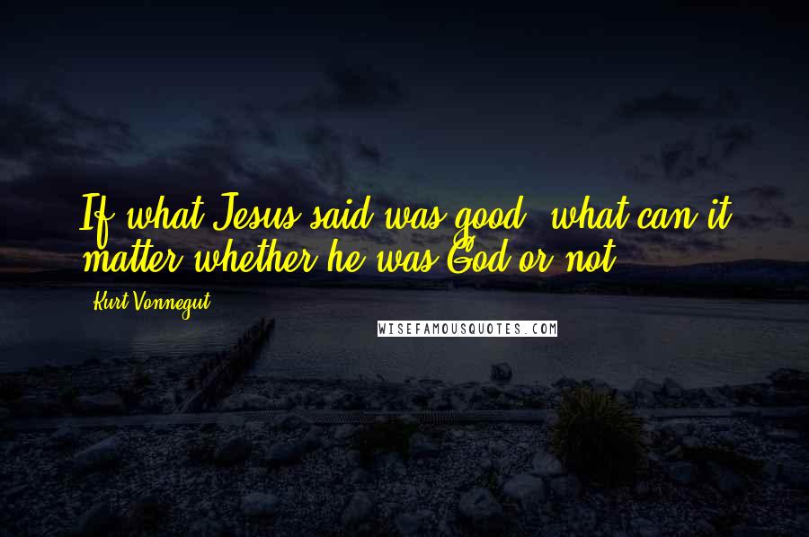 Kurt Vonnegut Quotes: If what Jesus said was good, what can it matter whether he was God or not?
